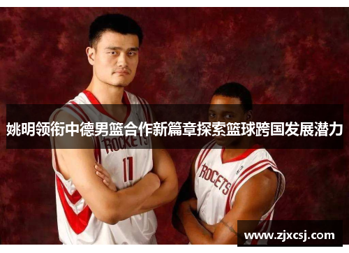 姚明领衔中德男篮合作新篇章探索篮球跨国发展潜力