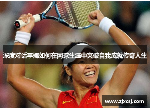 深度对话李娜如何在网球生涯中突破自我成就传奇人生