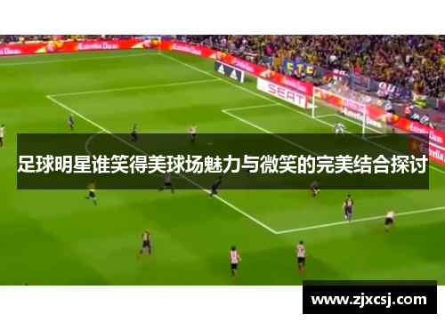 足球明星谁笑得美球场魅力与微笑的完美结合探讨
