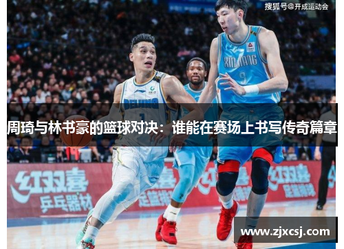 周琦与林书豪的篮球对决：谁能在赛场上书写传奇篇章
